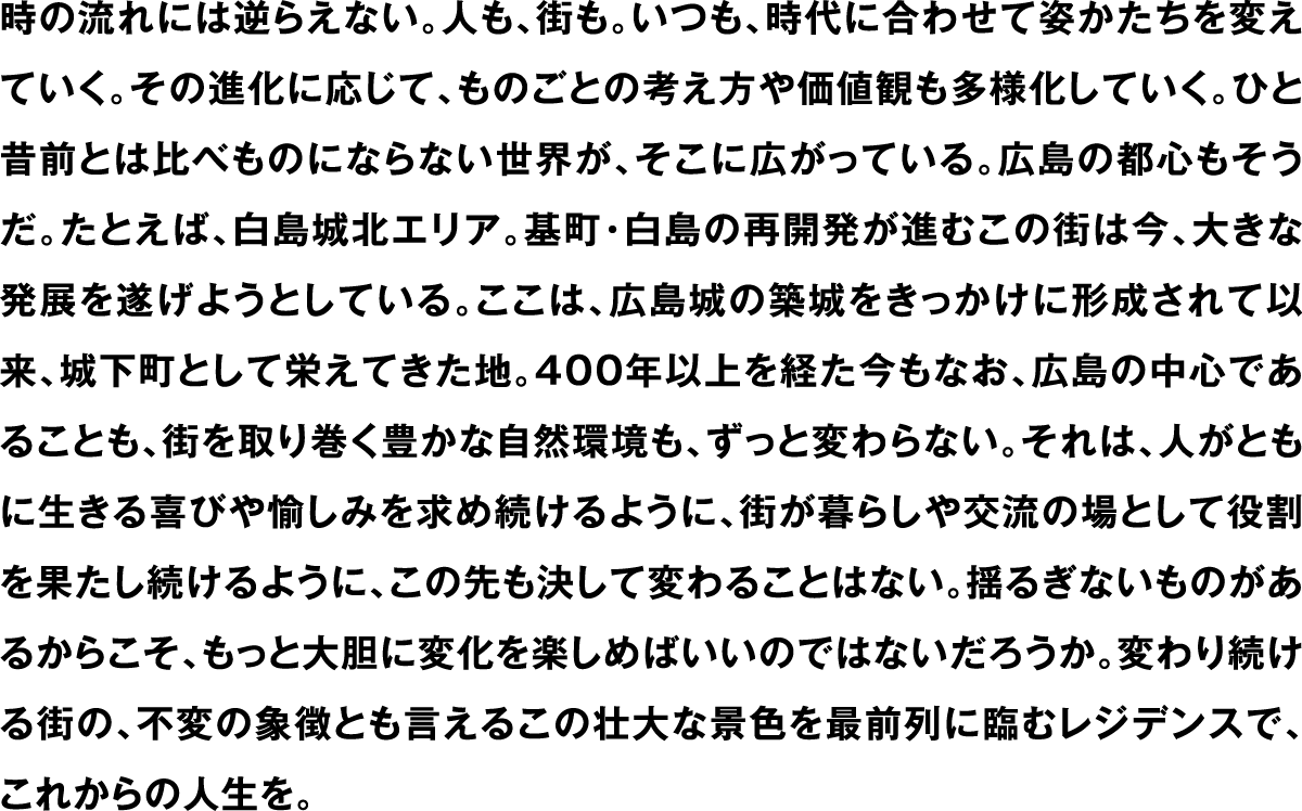 時の流れには逆らえない。人も、街も。いつも、時代に合わせて姿かたちを変えていく。その進化に応じて、ものごとの考え方や価値観も多様化していく。ひと昔前とは比べものにならない世界が、そこに広がっている。広島の都心もそうだ。たとえば、白島城北エリア。基町・白島の再開発が進むこの街は今、大きな発展を遂げようとしている。ここは、広島城の築城をきっかけに形成されて以来、城下町として栄えてきた地。400年以上を経た今もなお、広島の中心であることも、街を取り巻く豊かな自然環境も、ずっと変わらない。それは、人がともに生きる喜びや愉しみを求め続けるように、街が暮らしや交流の場として役割を果たし続けるように、この先も決して変わることはない。揺るぎないものがあるからこそ、もっと大胆に変化を楽しめばいいのではないだろうか。変わり続ける街の、不変の象徴とも言えるこの壮大な景色を最前列に臨むレジデンスで、これからの人生を。
